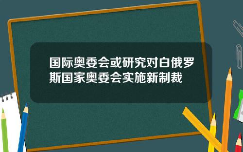 国际奥委会或研究对白俄罗斯国家奥委会实施新制裁