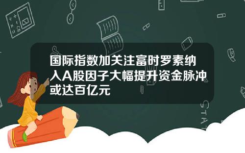 国际指数加关注富时罗素纳入A股因子大幅提升资金脉冲或达百亿元