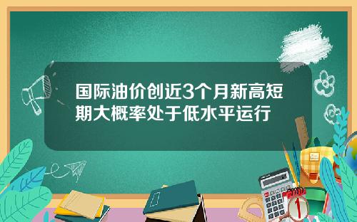 国际油价创近3个月新高短期大概率处于低水平运行