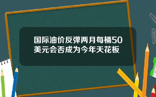 国际油价反弹两月每桶50美元会否成为今年天花板