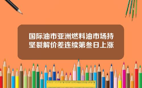 国际油市亚洲燃料油市场持坚裂解价差连续第叁日上涨