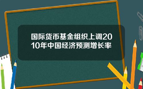 国际货币基金组织上调2010年中国经济预测增长率