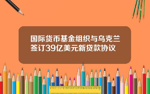 国际货币基金组织与乌克兰签订39亿美元新贷款协议