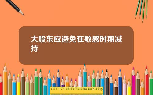 大股东应避免在敏感时期减持