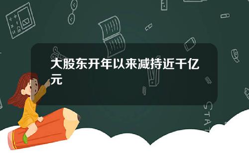 大股东开年以来减持近千亿元