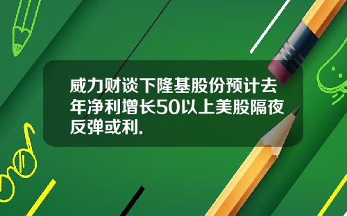 威力财谈下隆基股份预计去年净利增长50以上美股隔夜反弹或利.