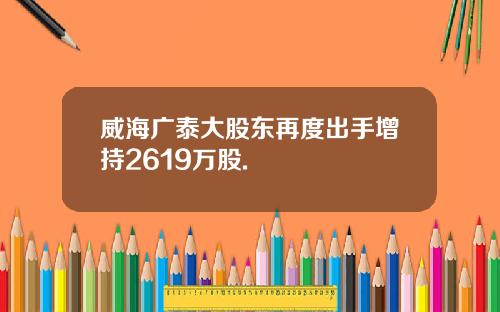 威海广泰大股东再度出手增持2619万股.