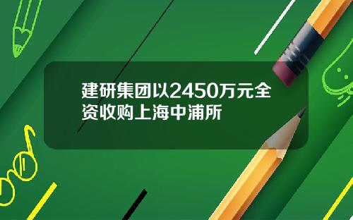 建研集团以2450万元全资收购上海中浦所