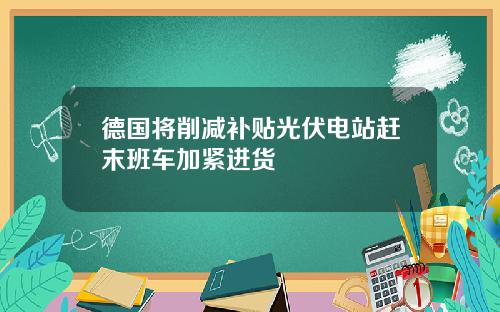 德国将削减补贴光伏电站赶末班车加紧进货