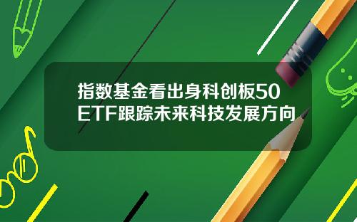 指数基金看出身科创板50ETF跟踪未来科技发展方向