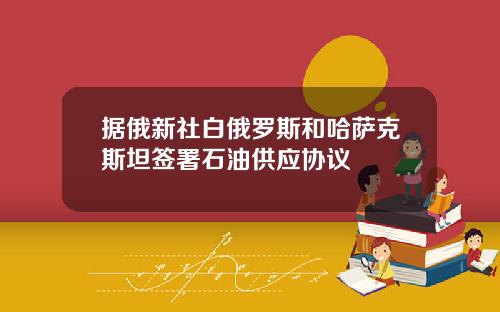 据俄新社白俄罗斯和哈萨克斯坦签署石油供应协议