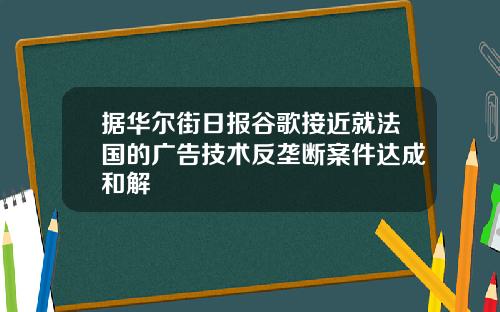 据华尔街日报谷歌接近就法国的广告技术反垄断案件达成和解