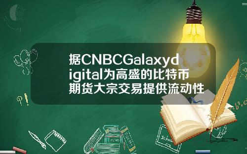 据CNBCGalaxydigital为高盛的比特币期货大宗交易提供流动性