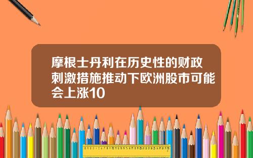 摩根士丹利在历史性的财政刺激措施推动下欧洲股市可能会上涨10