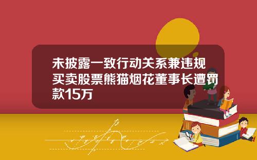 未披露一致行动关系兼违规买卖股票熊猫烟花董事长遭罚款15万