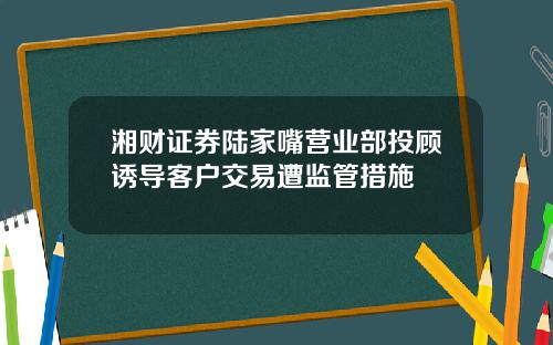 湘财证券陆家嘴营业部投顾诱导客户交易遭监管措施