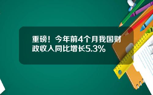 重磅！今年前4个月我国财政收入同比增长5.3%