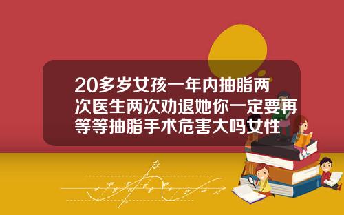 20多岁女孩一年内抽脂两次医生两次劝退她你一定要再等等抽脂手术危害大吗女性