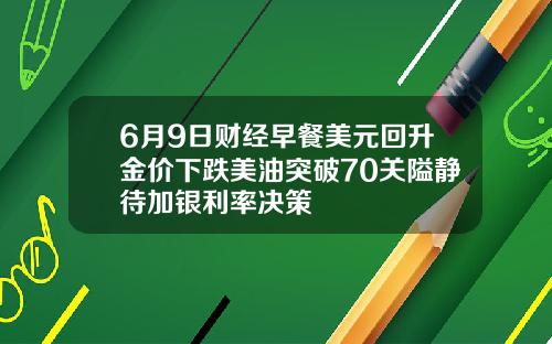 6月9日财经早餐美元回升金价下跌美油突破70关隘静待加银利率决策