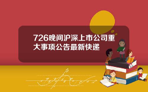 726晚间沪深上市公司重大事项公告最新快递