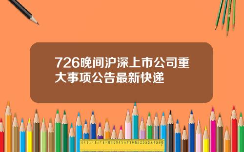 726晚间沪深上市公司重大事项公告最新快递