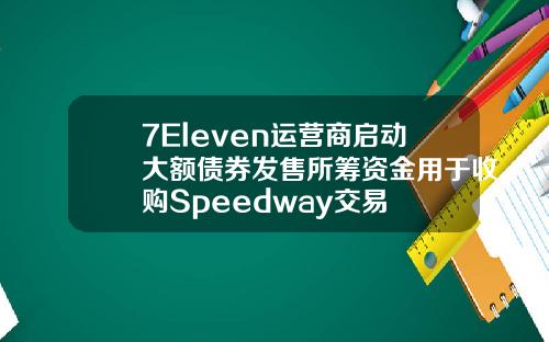 7Eleven运营商启动大额债券发售所筹资金用于收购Speedway交易