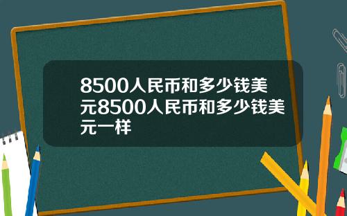 8500人民币和多少钱美元8500人民币和多少钱美元一样