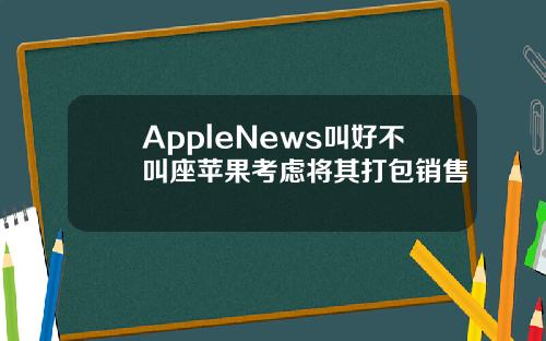 AppleNews叫好不叫座苹果考虑将其打包销售