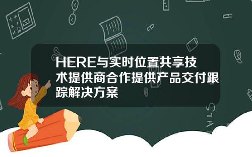 HERE与实时位置共享技术提供商合作提供产品交付跟踪解决方案