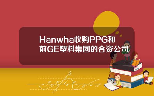 Hanwha收购PPG和前GE塑料集团的合资公司