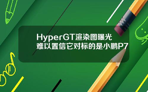 HyperGT渲染图曝光难以置信它对标的是小鹏P7