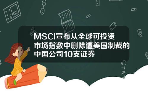 MSCI宣布从全球可投资市场指数中删除遭美国制裁的中国公司10支证券