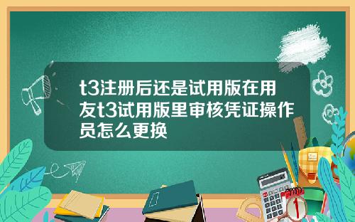 t3注册后还是试用版在用友t3试用版里审核凭证操作员怎么更换