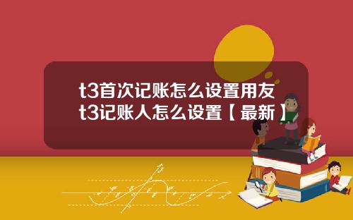 t3首次记账怎么设置用友t3记账人怎么设置【最新】