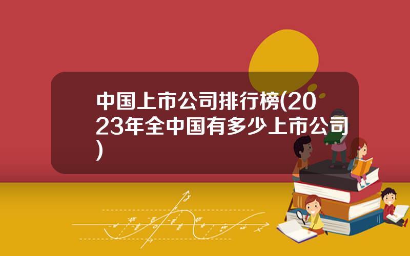 中国上市公司排行榜(2023年全中国有多少上市公司)