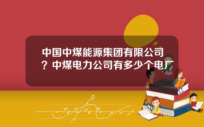 中国中煤能源集团有限公司？中煤电力公司有多少个电厂