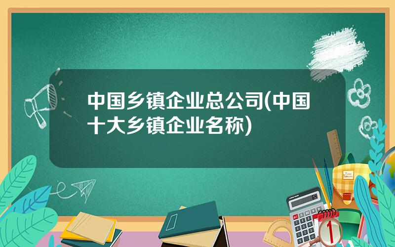 中国乡镇企业总公司(中国十大乡镇企业名称)