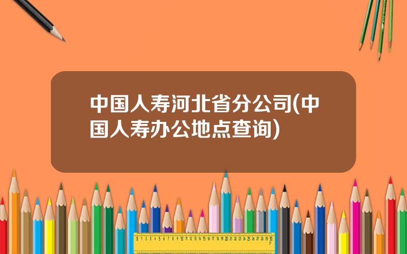 中国人寿河北省分公司(中国人寿办公地点查询)