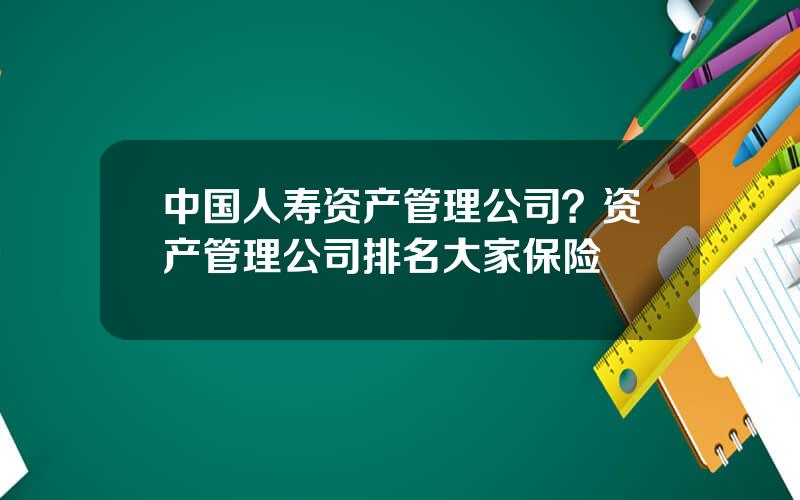 中国人寿资产管理公司？资产管理公司排名大家保险