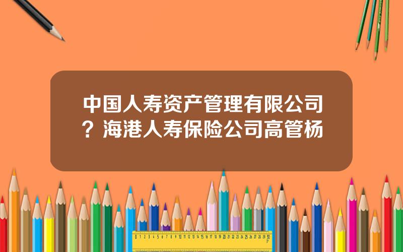 中国人寿资产管理有限公司？海港人寿保险公司高管杨