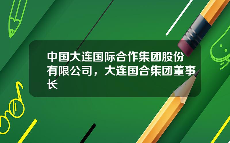 中国大连国际合作集团股份有限公司，大连国合集团董事长