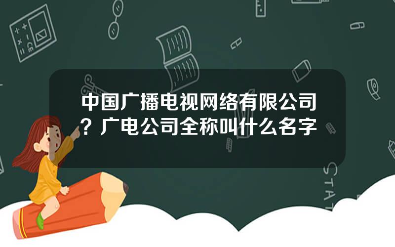 中国广播电视网络有限公司？广电公司全称叫什么名字