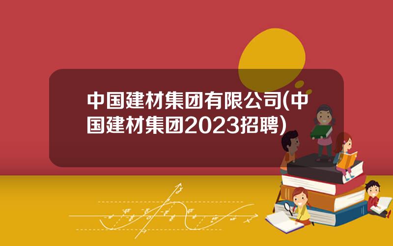 中国建材集团有限公司(中国建材集团2023招聘)