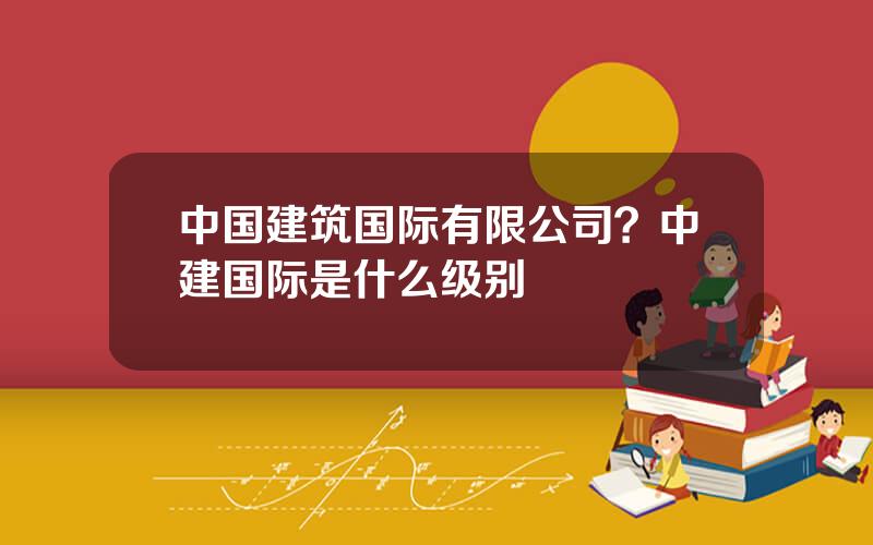 中国建筑国际有限公司？中建国际是什么级别