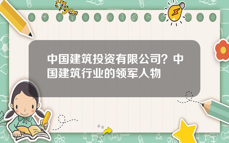 中国建筑投资有限公司？中国建筑行业的领军人物