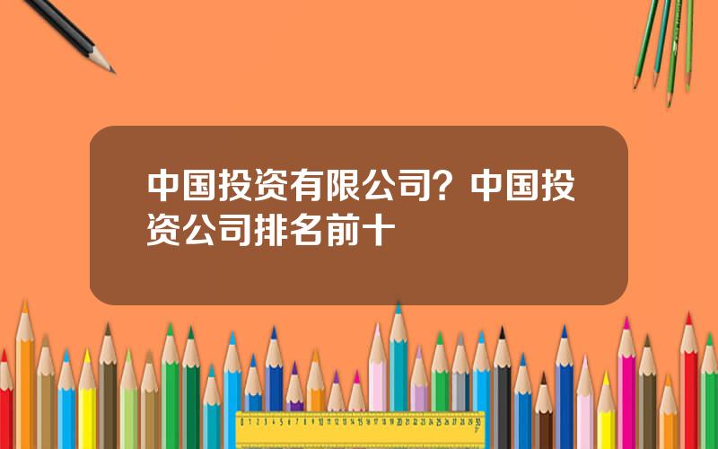 中国投资有限公司？中国投资公司排名前十