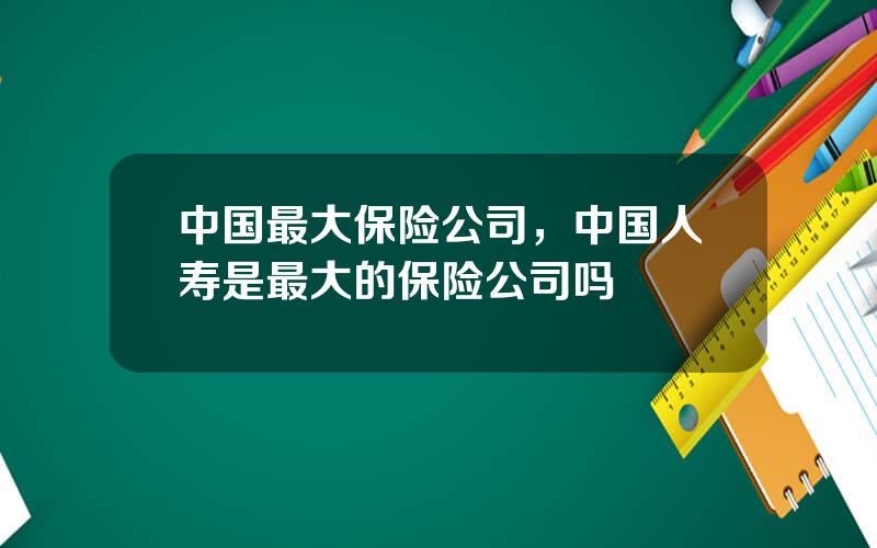 中国最大保险公司，中国人寿是最大的保险公司吗