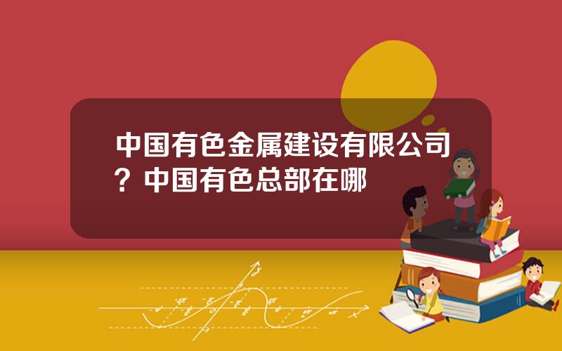 中国有色金属建设有限公司？中国有色总部在哪