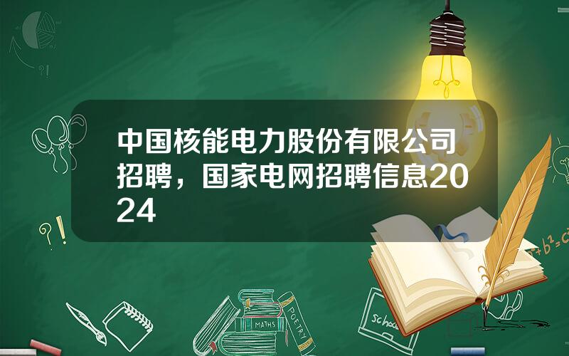 中国核能电力股份有限公司招聘，国家电网招聘信息2024