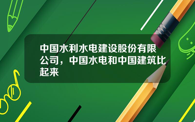 中国水利水电建设股份有限公司，中国水电和中国建筑比起来